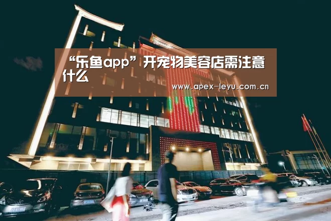 “乐鱼app”开宠物美容店需注意什么