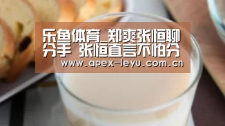 乐鱼体育_郑爽张恒聊分手 张恒直言不怕分手自曝原因令人感动