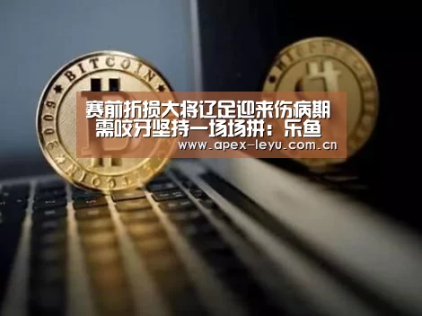赛前折损大将辽足迎来伤病期 需咬牙坚持一场场拼：乐鱼官网